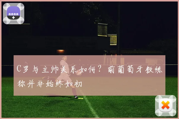 C罗与主帅关系如何？前葡萄牙教练称并非始终如初