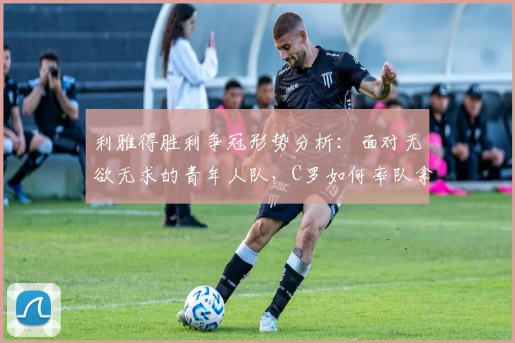 利雅得胜利争冠形势分析：面对无欲无求的青年人队，C罗如何率队拿下关键三分？
