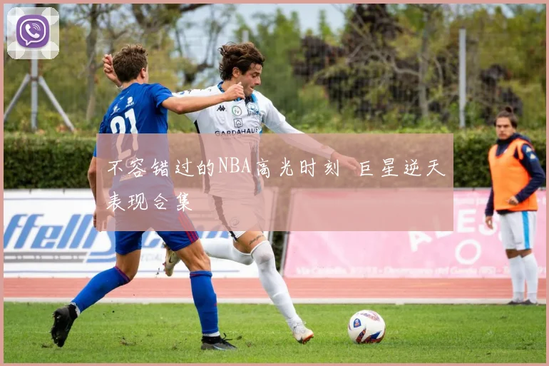 不容错过的NBA高光时刻 巨星逆天表现合集