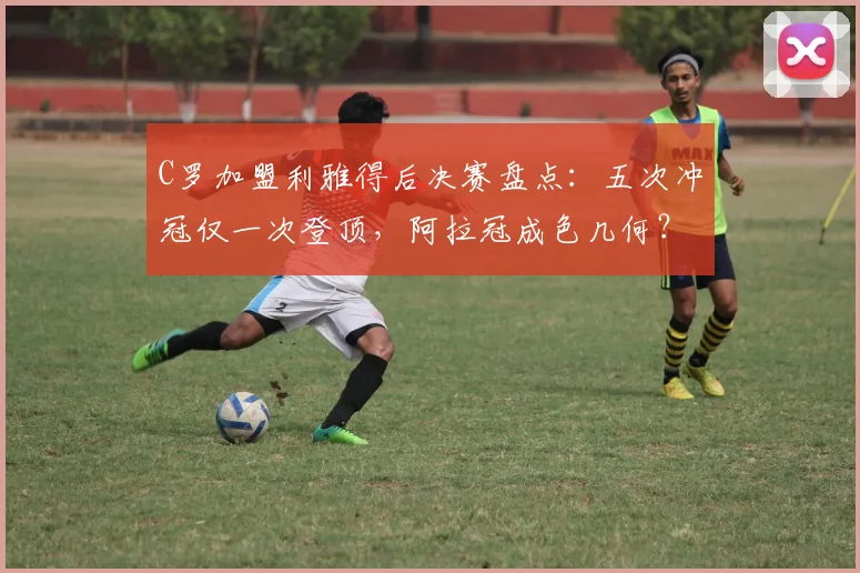 C罗加盟利雅得后决赛盘点：五次冲冠仅一次登顶，阿拉冠成色几何？