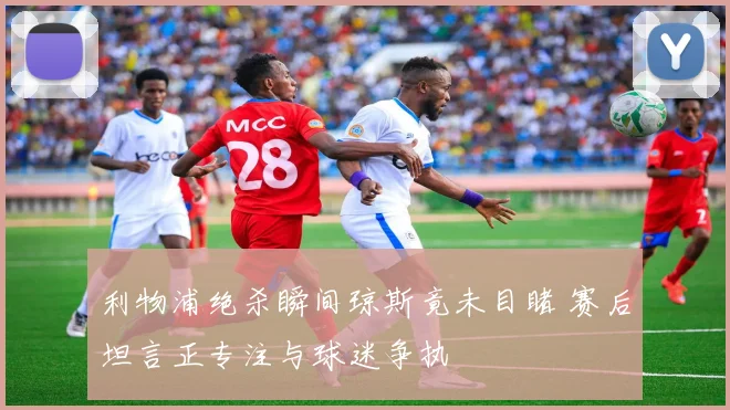 利物浦绝杀瞬间琼斯竟未目睹 赛后坦言正专注与球迷争执