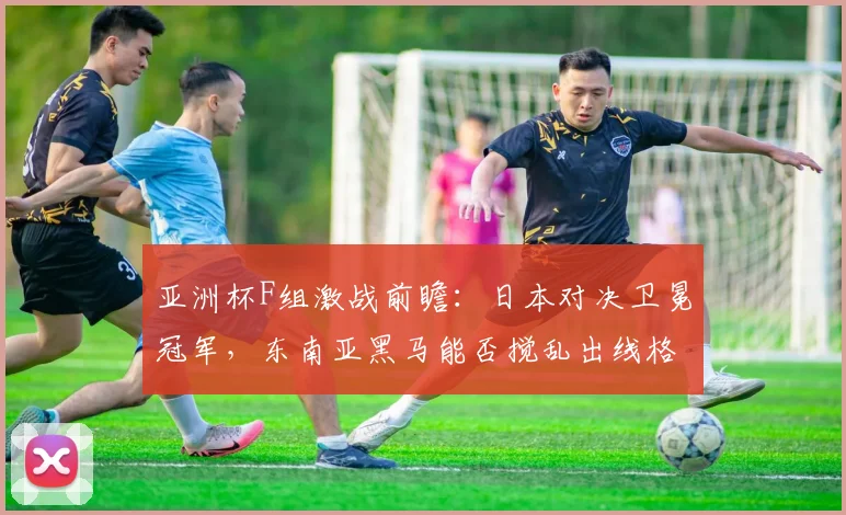 亚洲杯F组激战前瞻：日本对决卫冕冠军，东南亚黑马能否搅乱出线格局？