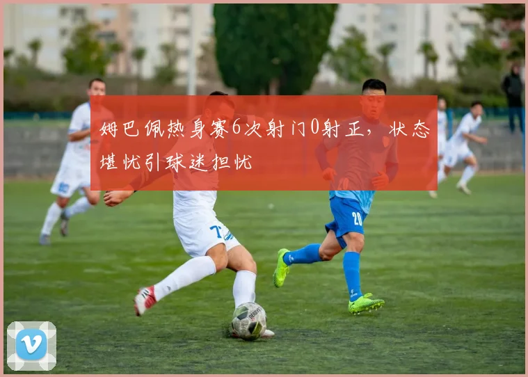 姆巴佩热身赛6次射门0射正,状态堪忧引球迷担忧