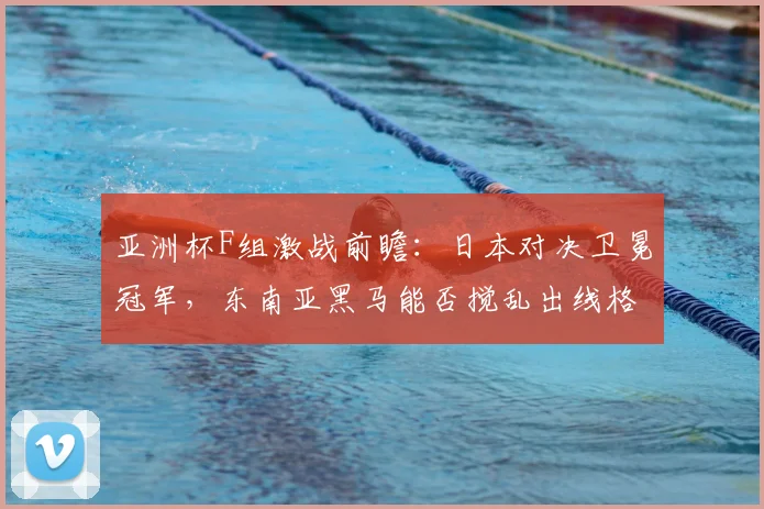 亚洲杯F组激战前瞻：日本对决卫冕冠军，东南亚黑马能否搅乱出线格局？