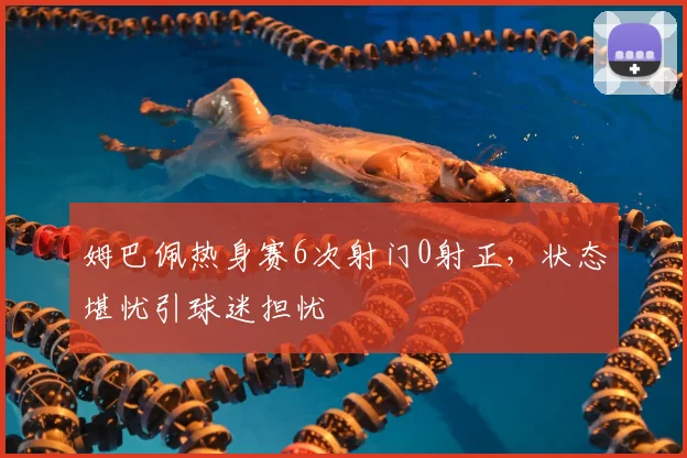 姆巴佩热身赛6次射门0射正，状态堪忧引球迷担忧