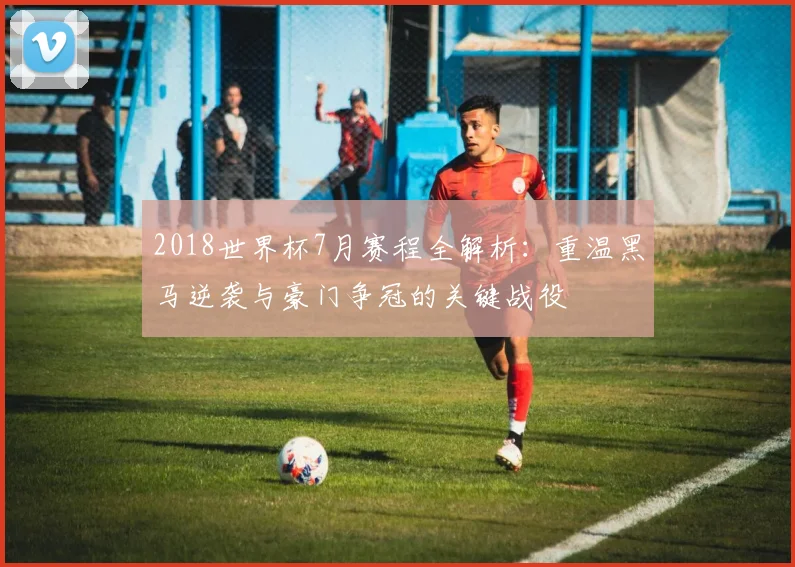 2018世界杯7月赛程全解析：重温黑马逆袭与豪门争冠的关键战役