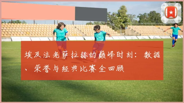 埃及法老萨拉赫的巅峰时刻：数据、荣誉与经典比赛全回顾