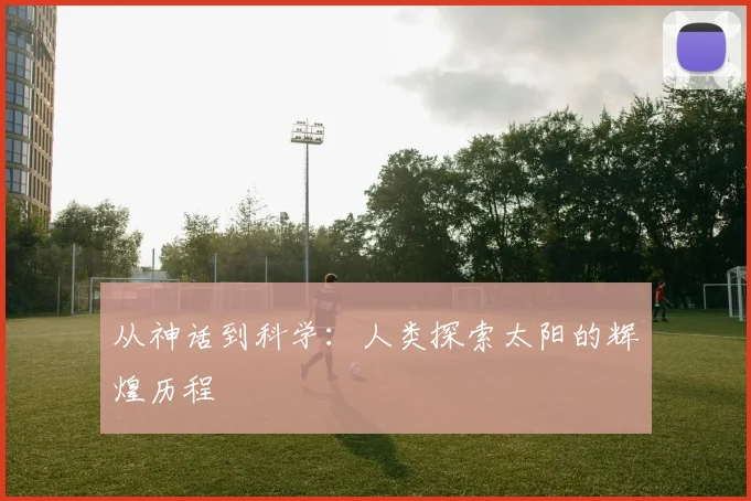 从神话到科学：人类探索太阳的辉煌历程
