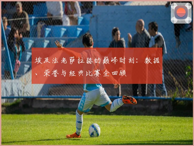 埃及法老萨拉赫的巅峰时刻:数据、荣誉与经典比赛全回顾