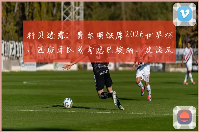 科贝透露：费尔明缺席2026世界杯，西班牙队或考虑巴埃纳、皮诺及莫里罗作为替代者