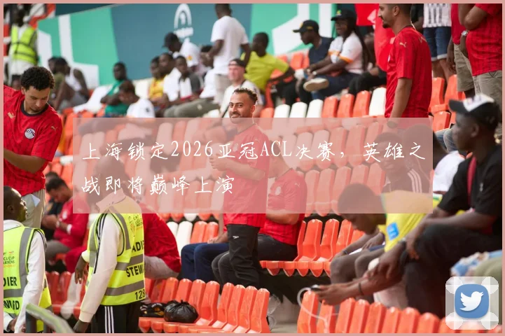 上海锁定2026亚冠ACL决赛，英雄之战即将巅峰上演