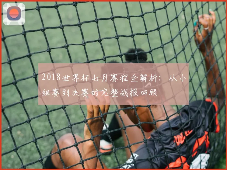 2018世界杯七月赛程全解析：从小组赛到决赛的完整战报回顾