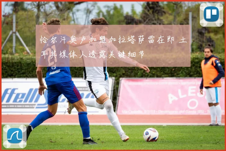 恰尔汗奥卢加盟加拉塔萨雷在即 土耳其媒体人透露关键细节