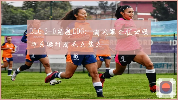 BLG 3-0完胜EDG：淘汰赛全程回顾与关键对局亮点盘点