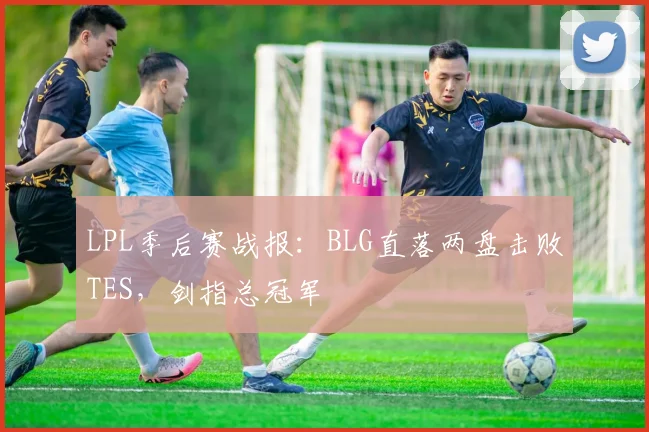 LPL季后赛战报：BLG直落两盘击败TES，剑指总冠军