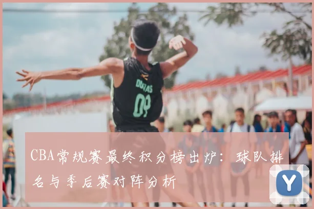 CBA常规赛最终积分榜出炉：球队排名与季后赛对阵分析