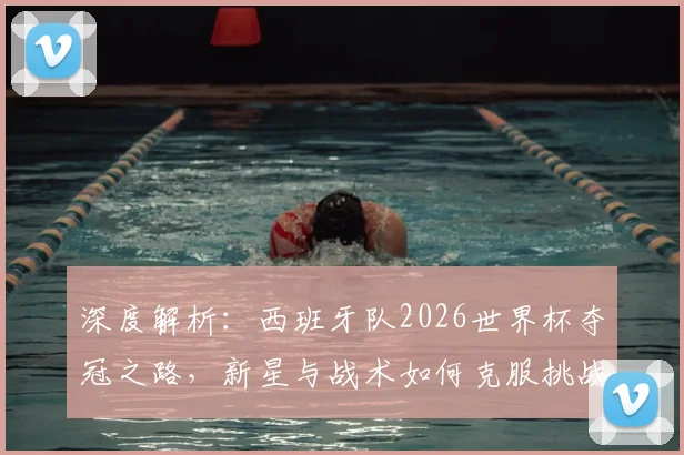 深度解析：西班牙队2026世界杯夺冠之路，新星与战术如何克服挑战