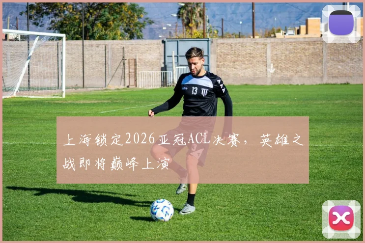 上海锁定2026亚冠ACL决赛，英雄之战即将巅峰上演